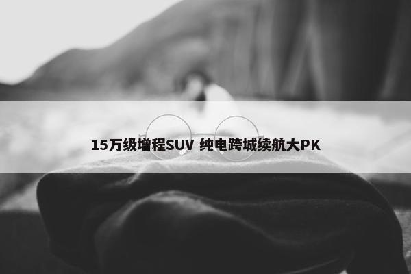 15万级增程SUV 纯电跨城续航大PK