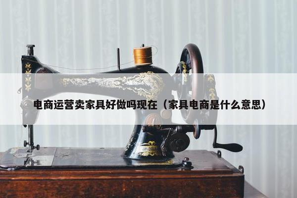 电商运营卖家具好做吗现在（家具电商是什么意思）