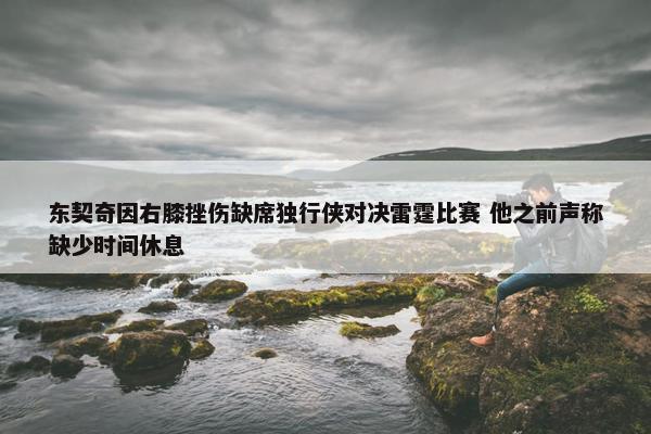 东契奇因右膝挫伤缺席独行侠对决雷霆比赛 他之前声称缺少时间休息