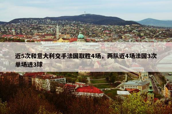 近5次和意大利交手法国取胜4场，两队近4场法国3次单场进3球