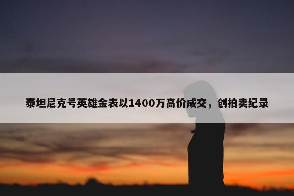 泰坦尼克号英雄金表以1400万高价成交，创拍卖纪录