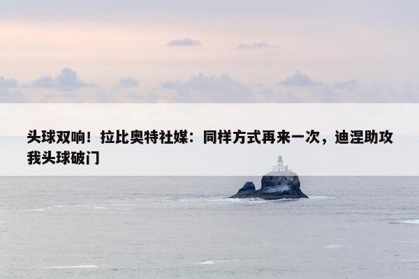 头球双响！拉比奥特社媒：同样方式再来一次，迪涅助攻我头球破门