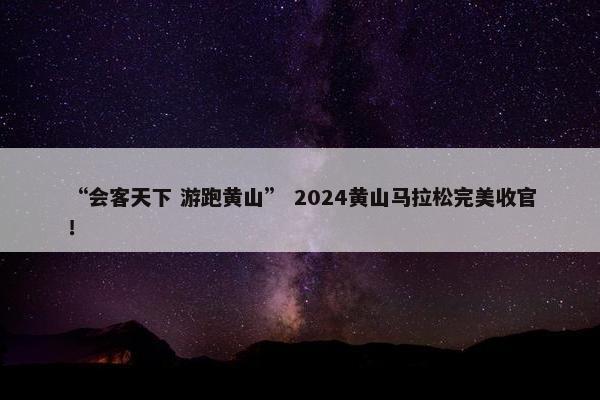 “会客天下 游跑黄山” 2024黄山马拉松完美收官！