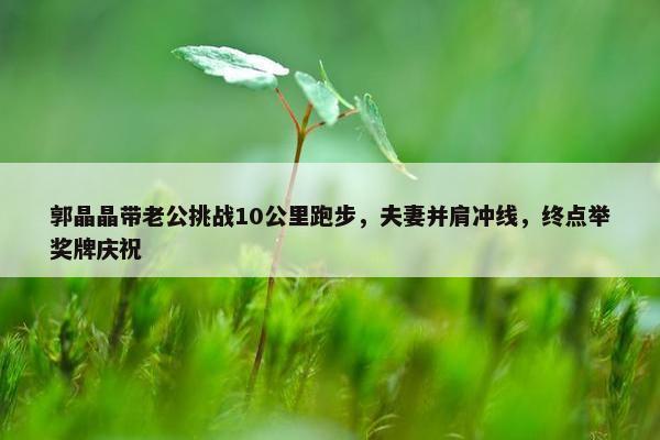 郭晶晶带老公挑战10公里跑步，夫妻并肩冲线，终点举奖牌庆祝