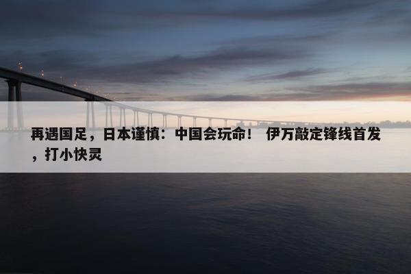 再遇国足，日本谨慎：中国会玩命！ 伊万敲定锋线首发，打小快灵