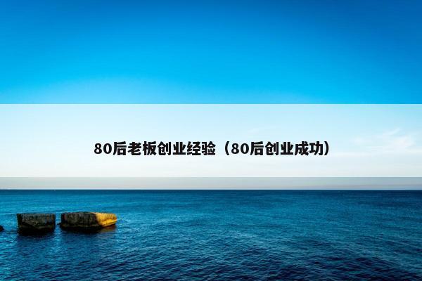 80后老板创业经验（80后创业成功）