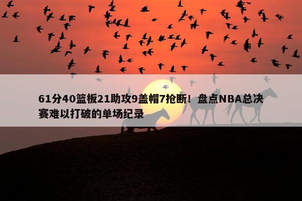 61分40篮板21助攻9盖帽7抢断！盘点NBA总决赛难以打破的单场纪录