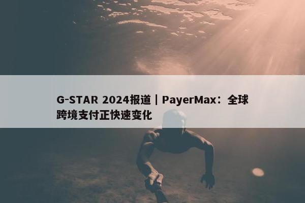 G-STAR 2024报道｜PayerMax：全球跨境支付正快速变化