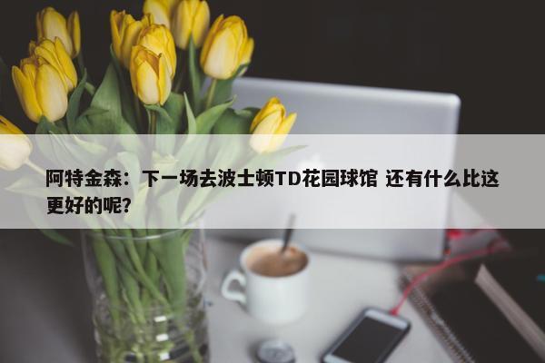 阿特金森：下一场去波士顿TD花园球馆 还有什么比这更好的呢？