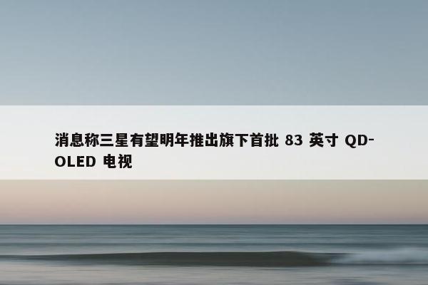 消息称三星有望明年推出旗下首批 83 英寸 QD-OLED 电视