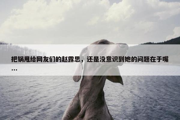 把锅甩给网友们的赵露思，还是没意识到她的问题在于嘴...