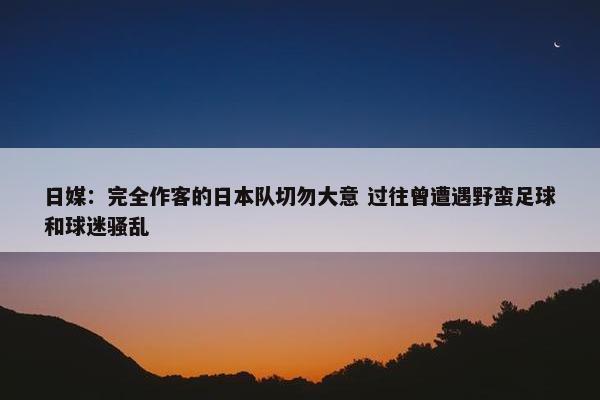 日媒：完全作客的日本队切勿大意 过往曾遭遇野蛮足球和球迷骚乱