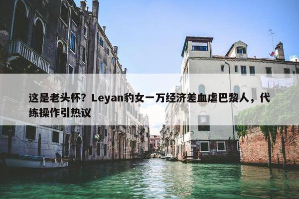 这是老头杯？Leyan豹女一万经济差血虐巴黎人，代练操作引热议