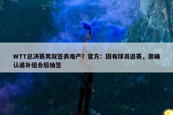 WTT总决赛男双签表难产？官方：因有球员退赛，需确认递补组合后抽签