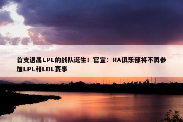 首支退出LPL的战队诞生！官宣：RA俱乐部将不再参加LPL和LDL赛事