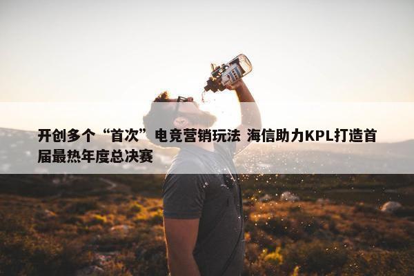 开创多个“首次”电竞营销玩法 海信助力KPL打造首届最热年度总决赛