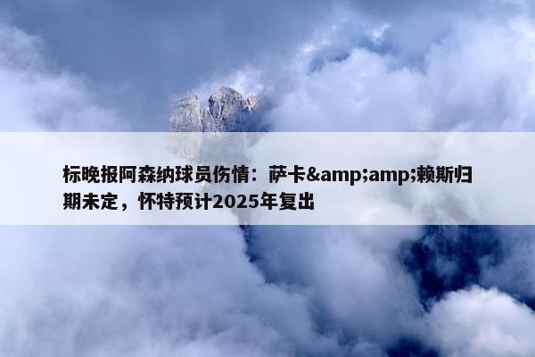 标晚报阿森纳球员伤情：萨卡&amp;赖斯归期未定，怀特预计2025年复出