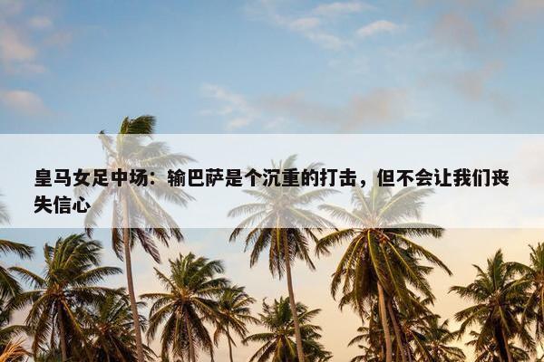 皇马女足中场：输巴萨是个沉重的打击，但不会让我们丧失信心