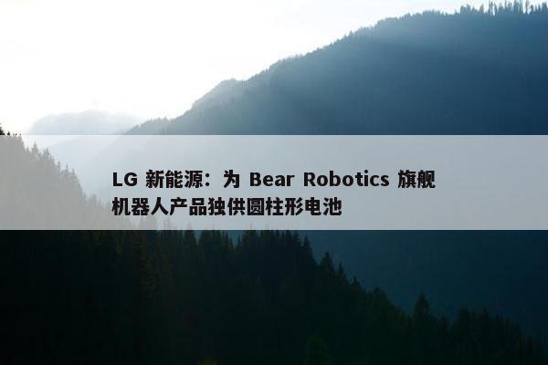 LG 新能源：为 Bear Robotics 旗舰机器人产品独供圆柱形电池