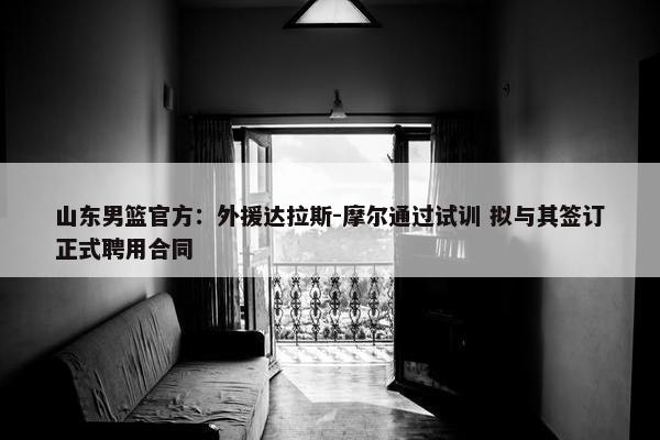 山东男篮官方：外援达拉斯-摩尔通过试训 拟与其签订正式聘用合同