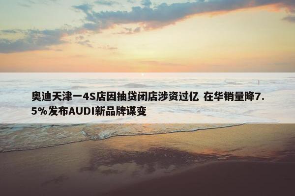 奥迪天津一4S店因抽贷闭店涉资过亿 在华销量降7.5%发布AUDI新品牌谋变