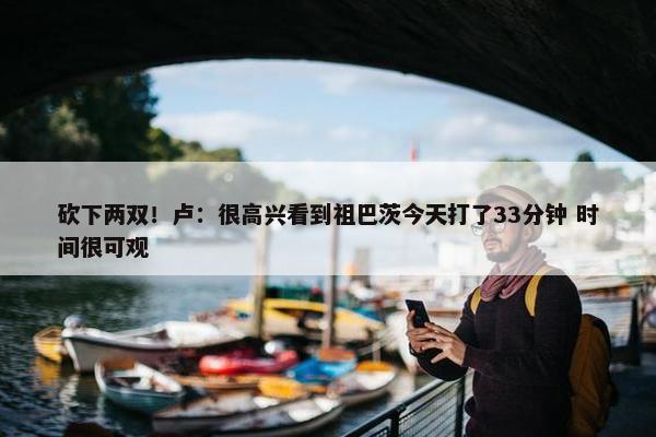 砍下两双！卢：很高兴看到祖巴茨今天打了33分钟 时间很可观