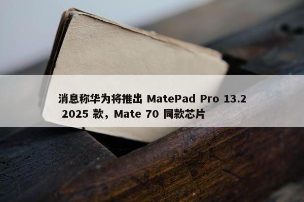 消息称华为将推出 MatePad Pro 13.2 2025 款，Mate 70 同款芯片