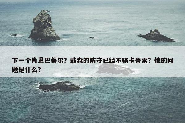 下一个肖恩巴蒂尔？戴森的防守已经不输卡鲁索？他的问题是什么？