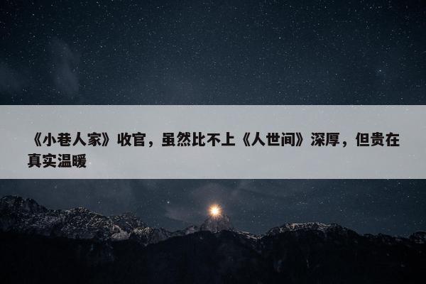 《小巷人家》收官，虽然比不上《人世间》深厚，但贵在真实温暖