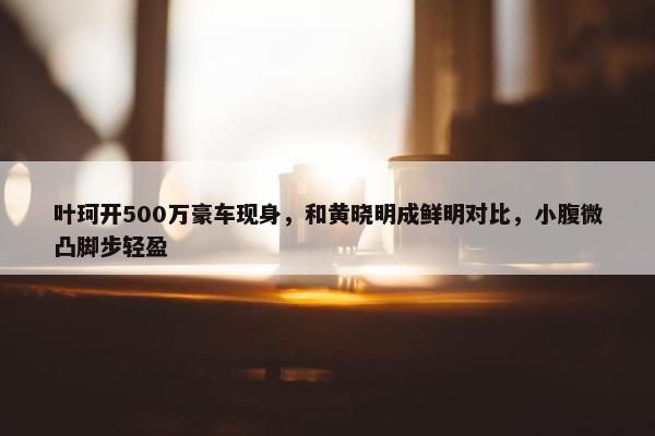 叶珂开500万豪车现身，和黄晓明成鲜明对比，小腹微凸脚步轻盈