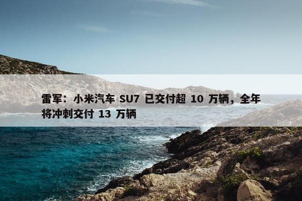 雷军：小米汽车 SU7 已交付超 10 万辆，全年将冲刺交付 13 万辆