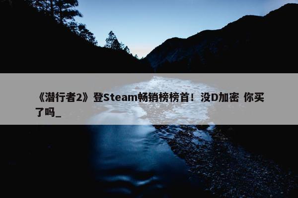 《潜行者2》登Steam畅销榜榜首！没D加密 你买了吗_