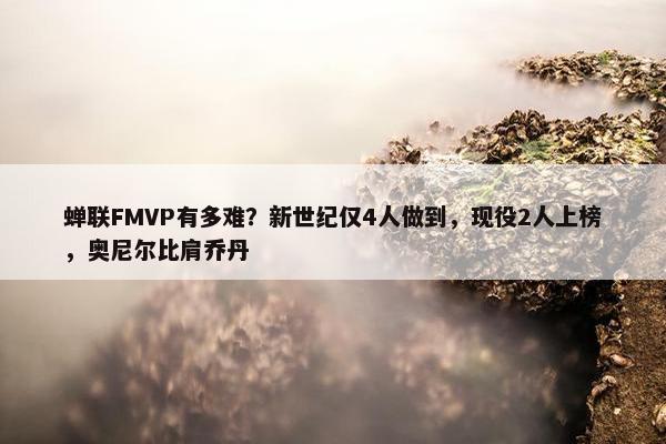 蝉联FMVP有多难？新世纪仅4人做到，现役2人上榜，奥尼尔比肩乔丹