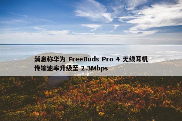 消息称华为 FreeBuds Pro 4 无线耳机传输速率升级至 2.3Mbps