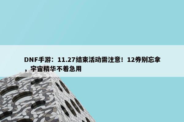 DNF手游：11.27结束活动需注意！12券别忘拿，宇宙精华不着急用