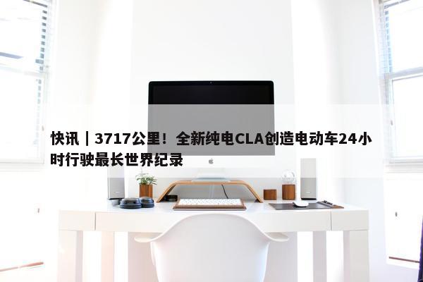 快讯｜3717公里！全新纯电CLA创造电动车24小时行驶最长世界纪录