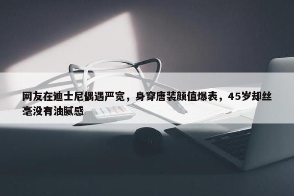 网友在迪士尼偶遇严宽，身穿唐装颜值爆表，45岁却丝毫没有油腻感