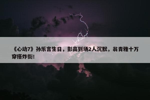 《心动7》孙乐言生日，彭高到场2人沉默，翁青雅十万穿搭炸街！