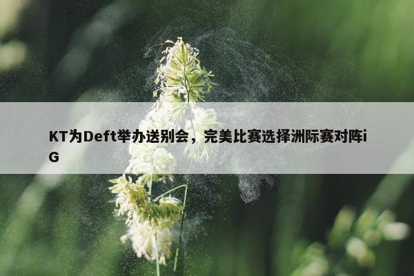 KT为Deft举办送别会，完美比赛选择洲际赛对阵iG