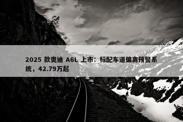 2025 款奥迪 A6L 上市：标配车道偏离预警系统，42.79万起