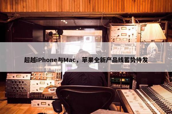 超越iPhone与Mac，苹果全新产品线蓄势待发