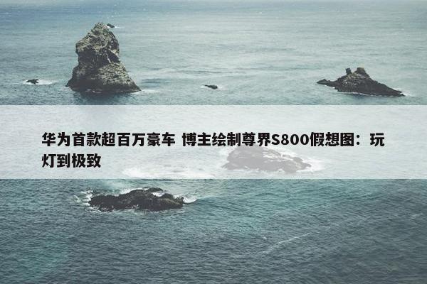 华为首款超百万豪车 博主绘制尊界S800假想图：玩灯到极致