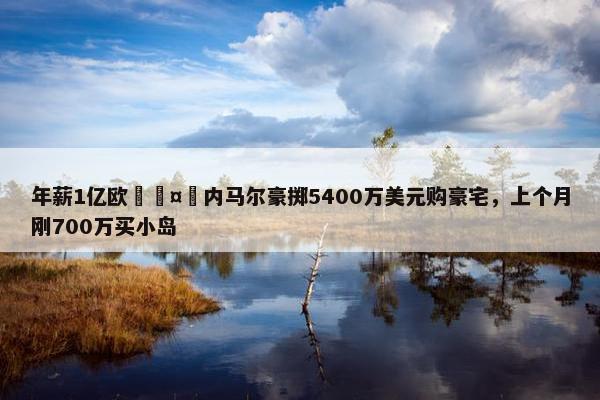 年薪1亿欧🤑内马尔豪掷5400万美元购豪宅，上个月刚700万买小岛