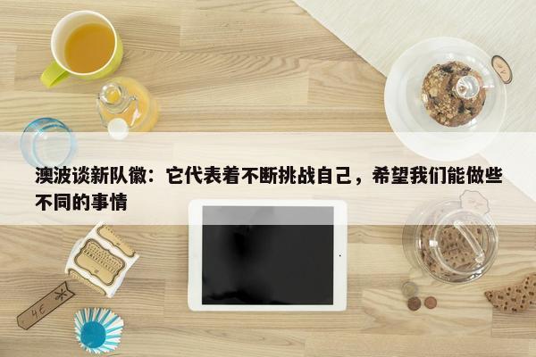 澳波谈新队徽：它代表着不断挑战自己，希望我们能做些不同的事情