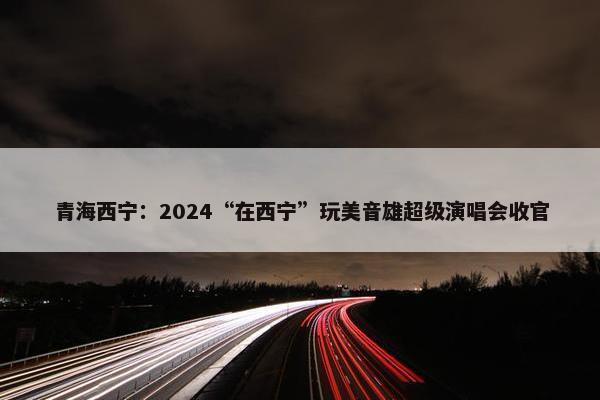 青海西宁：2024“在西宁”玩美音雄超级演唱会收官