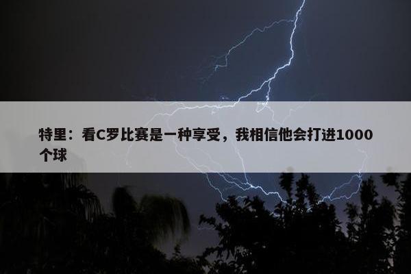 特里：看C罗比赛是一种享受，我相信他会打进1000个球