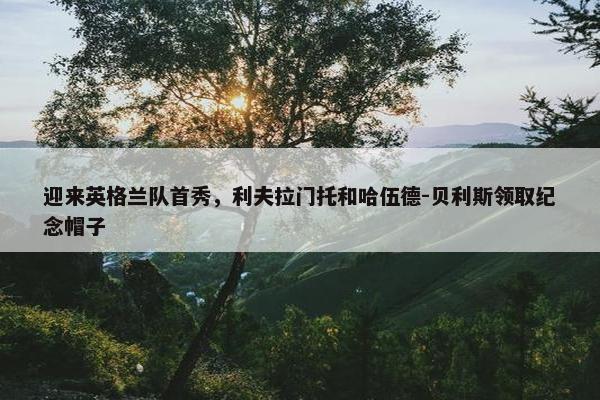 迎来英格兰队首秀，利夫拉门托和哈伍德-贝利斯领取纪念帽子