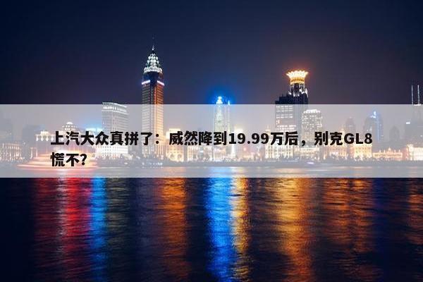 上汽大众真拼了：威然降到19.99万后，别克GL8慌不？