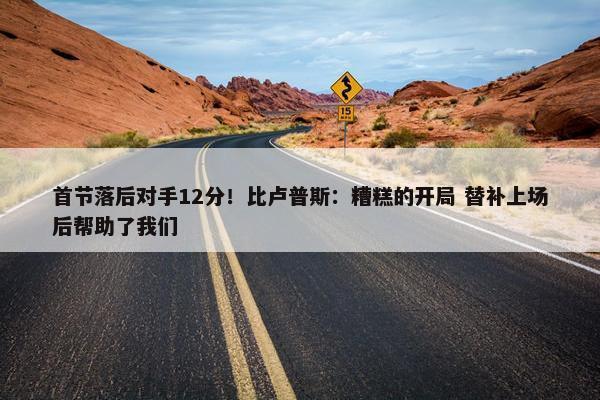 首节落后对手12分！比卢普斯：糟糕的开局 替补上场后帮助了我们