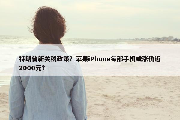 特朗普新关税政策？苹果iPhone每部手机或涨价近2000元？